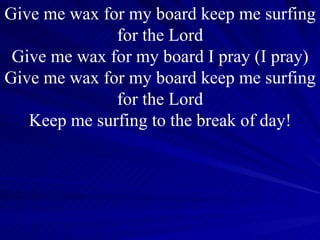Give me wax for my board keep me surfing for the Lord Give me wax for my board I pray (I pray) Give me wax for my board keep me surfing  for the Lord  Keep me surfing to the break of day! 