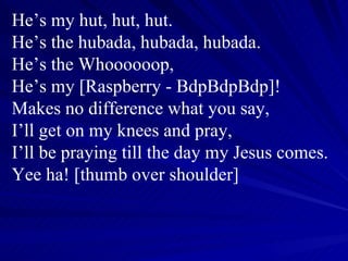 He’s my hut, hut, hut. He’s the hubada, hubada, hubada. He’s the Whoooooop, He’s my [Raspberry - BdpBdpBdp]! Makes no difference what you say, I’ll get on my knees and pray, I’ll be praying till the day my Jesus comes. Yee ha! [thumb over shoulder] 