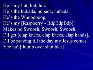 He’s my hut, hut, hut. He’s the hubada, hubada, hubada. He’s the Whoooooop, He’s my [Raspberry - BdpBdpBdp]! Makes no Swoosh, Swoosh, Swoosh, I’ll get [clap knees, clap knees, clap hands], I’ll be praying till the day my Jesus comes. Yee ha! [thumb over shoulder] 