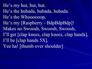 He’s my hut, hut, hut. He’s the hubada, hubada, hubada. He’s the Whoooooop, He’s my [Raspberry - BdpBdpBdp]! Makes no Swoosh, Swoosh, Swoosh, I’ll get [clap knees, clap knees, clap hands], I’ll be [clap hands 5X]. Yee ha! [thumb over shoulder] 