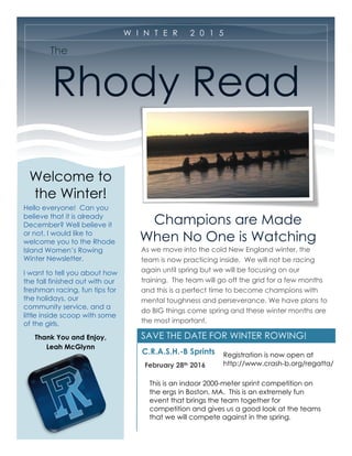 SAVE THE DATE FOR WINTER ROWING!
The
Rhody Read
Champions are Made
When No One is Watching
As we move into the cold New England winter, the
team is now practicing inside. We will not be racing
again until spring but we will be focusing on our
training. The team will go off the grid for a few months
and this is a perfect time to become champions with
mental toughness and perseverance. We have plans to
do BIG things come spring and these winter months are
the most important.
C.R.A.S.H.-B Sprints
February 28th 2016
W I N T E R 2 0 1 5
Welcome to
the Winter!
Hello everyone! Can you
believe that it is already
December? Well believe it
or not, I would like to
welcome you to the Rhode
Island Women’s Rowing
Winter Newsletter.
I want to tell you about how
the fall finished out with our
freshman racing, fun tips for
the holidays, our
community service, and a
little inside scoop with some
of the girls.
Thank You and Enjoy,
Leah McGlynn
This is an indoor 2000-meter sprint competition on
the ergs in Boston, MA. This is an extremely fun
event that brings the team together for
competition and gives us a good look at the teams
that we will compete against in the spring.
Registration is now open at
http://www.crash-b.org/regatta/
 