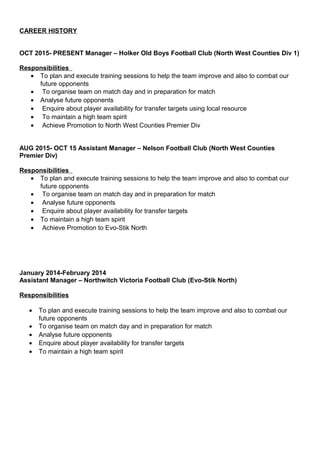 CAREER HISTORY
OCT 2015- PRESENT Manager – Holker Old Boys Football Club (North West Counties Div 1)
Responsibilities
• To plan and execute training sessions to help the team improve and also to combat our
future opponents
• To organise team on match day and in preparation for match
• Analyse future opponents
• Enquire about player availability for transfer targets using local resource
• To maintain a high team spirit
• Achieve Promotion to North West Counties Premier Div
AUG 2015- OCT 15 Assistant Manager – Nelson Football Club (North West Counties
Premier Div)
Responsibilities
• To plan and execute training sessions to help the team improve and also to combat our
future opponents
• To organise team on match day and in preparation for match
• Analyse future opponents
• Enquire about player availability for transfer targets
• To maintain a high team spirit
• Achieve Promotion to Evo-Stik North
January 2014-February 2014
Assistant Manager – Northwitch Victoria Football Club (Evo-Stik North)
Responsibilities
• To plan and execute training sessions to help the team improve and also to combat our
future opponents
• To organise team on match day and in preparation for match
• Analyse future opponents
• Enquire about player availability for transfer targets
• To maintain a high team spirit
 