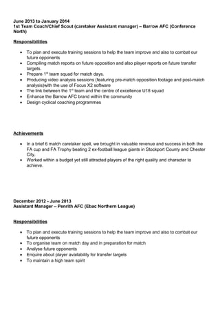 June 2013 to January 2014
1st Team Coach/Chief Scout (caretaker Assistant manager) – Barrow AFC (Conference
North)
Responsibilities
• To plan and execute training sessions to help the team improve and also to combat our
future opponents
• Compiling match reports on future opposition and also player reports on future transfer
targets.
• Prepare 1st
team squad for match days.
• Producing video analysis sessions (featuring pre-match opposition footage and post-match
analysis)with the use of Focus X2 software
• The link between the 1st
team and the centre of excellence U18 squad
• Enhance the Barrow AFC brand within the community
• Design cyclical coaching programmes
Achievements
• In a brief 6 match caretaker spell, we brought in valuable revenue and success in both the
FA cup and FA Trophy beating 2 ex-football league giants in Stockport County and Chester
City.
• Worked within a budget yet still attracted players of the right quality and character to
achieve.
December 2012 - June 2013
Assistant Manager – Penrith AFC (Ebac Northern League)
Responsibilities
• To plan and execute training sessions to help the team improve and also to combat our
future opponents
• To organise team on match day and in preparation for match
• Analyse future opponents
• Enquire about player availability for transfer targets
• To maintain a high team spirit
 