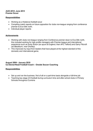 AUG 2012- June 2013
Premier Scout
Responsibilities
• Working as a freelance football scout
• Compiling match reports on future opposition for clubs non-league ranging from conference
premier to Evo-Stik north.
• Individual player reports
Achievements
• Working with clubs non-league ranging from Conference premier down to Evo-Stik north,
this included working for high profile managers with Premier league and international
experience such as Andy Sinton (ex spurs & England, then AFC Telford) and Garry Flitcroft
(ex Blackburn, now Chorley)
• This improved my input from leaders that have played at the highest standard of the
domestic and international game.
August 2004 - January 2010
Co-Owner/Head Football Coach – Onside Soccer Coaching
Responsibilities
• Set up and ran the business, first of all on a part-time basis alongside a full-time job
• Teaching key stage 2/3 football during curriculum time and after school clubs in Primary
Schools throughout Cumbria
 