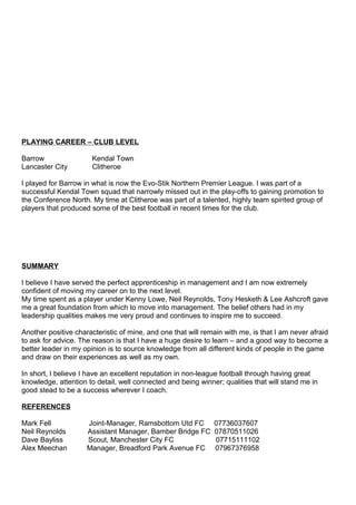 PLAYING CAREER – CLUB LEVEL
Barrow Kendal Town
Lancaster City Clitheroe
I played for Barrow in what is now the Evo-Stik Northern Premier League. I was part of a
successful Kendal Town squad that narrowly missed out in the play-offs to gaining promotion to
the Conference North. My time at Clitheroe was part of a talented, highly team spirited group of
players that produced some of the best football in recent times for the club.
SUMMARY
I believe I have served the perfect apprenticeship in management and I am now extremely
confident of moving my career on to the next level.
My time spent as a player under Kenny Lowe, Neil Reynolds, Tony Hesketh & Lee Ashcroft gave
me a great foundation from which to move into management. The belief others had in my
leadership qualities makes me very proud and continues to inspire me to succeed.
Another positive characteristic of mine, and one that will remain with me, is that I am never afraid
to ask for advice. The reason is that I have a huge desire to learn – and a good way to become a
better leader in my opinion is to source knowledge from all different kinds of people in the game
and draw on their experiences as well as my own.
In short, I believe I have an excellent reputation in non-league football through having great
knowledge, attention to detail, well connected and being winner; qualities that will stand me in
good stead to be a success wherever I coach.
REFERENCES
Mark Fell Joint-Manager, Ramsbottom Utd FC 07736037607
Neil Reynolds Assistant Manager, Bamber Bridge FC 07870511026
Dave Bayliss Scout, Manchester City FC 07715111102
Alex Meechan Manager, Breadford Park Avenue FC 07967376958
 