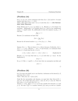 Chapter IV Continuous Functions
(Problem 24)
Let f : [α, β] ⊂ R → R be continuous such that f(α) < f(β) and let γ be some
number such that f(α) < γ < f(β).
Claim: Then there exists some c in (α, β) such that f(c) = γ (the Interme-
diate Value Theorem).
Proof. Denote set S = {x ∈ [α, β]|f(x) ≤ γ}. Because α ∈ S we know S is
nonempty. Additionally, S is bounded above by β and by the completeness
axiom, s = sup(S) exists. So, additionally we have the sequence {sn}∞
n=1 ⊂ S
such that
lim
n→∞
sn = s
Because f is continuous we know that
f(s) = lim
n→∞
f(sn)
Because for all natural number n, sn ∈ S so f(sn) ≤ γ. Thus,
f(s) ≤ γ
Assume f(s) < γ. Then we know β = s, (this is because, if otherwise, f(s) =
f(β) > γ > f(s)). Because γ − f(s) > 0 and because f is continuous there
exists a δ > 0 such that for all x ∈ [α, β],
x ∈ bδ → |f(x) − f(s)| < γ − f(s) → f(x) < γ (Implication I)
Because s = β we may ﬁnd some x0 ∈ (s, β] such that x0 ∈ bδ(s). So (by
Implication I)
f(x0) < γ
So x0 ∈ S. But x > sup(S) = s. So we have that our assumption was false and
f(s) = γ
(Problem 26)
Let f be some real valued, one to one function, continuous on the interval [α, β]
such that f(α) ≤ f(β).
Claim: Then f([α, β]) = [f(α), f(β)].
Proof. By the intermediate vale theorem, we must have that [f(α), f(β)] ⊂
f([α, β]). So to show that [f(α), f(β)] ⊃ f([α, β]), let y ∈ f([α, β]). Then we
have some x ∈ [α, β] such that f(x) = y.
Assume y > f(β). Then x = α, β, so we may consider the intervals [α, x] and
[x, β]. See that y+f(β)
2 is a number between f(α) and y as well as a number
11
 