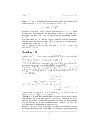 Chapter IV Continuous Functions
between f(β) and y. So, by the intermediate value theorem, we have that there
are points x1 and x2 in [α, x] and [x, β], respectively, such that
f(x1) = f(x2) =
y + f(β)
2
However, we know that f is one to one on the interval [α, β], so x1 = x2, which
is absurd (they came from intervals who intersect only at x, and these points
are certainly not equal to x). Thus, our assumption was false and we have that
y ≤ f(β).
If we assume that y < f(α), we may construct a similar argument with ﬂipped
inequality signs, and using the value y+f(α)
2 to show that f is not one to one.
This illustrates again that y ≥ f(α).
So y ∈ [f(α), f(β)], and we must have that [f(α), f(β)] ⊃ f([α, β]) so
[f(α), f(β)] = f([α, β])
(Problem 27)
Let p(x) = αnxn
+· · ·+α0 be some polynomial of odd degree, where we require
αn = 0.
Claim: Then p : R → R is a function such that p(R) = R.
Proof. It will suﬃce to show that p(x) is not bounded from above or below. So
ﬁrst, assume there exists an upper bound of p(x), denoted M.
Case I: αn > 0. Let N be some real number greater than −αj for any 1 ≤ j ≤
n−1, and greater than the quantity M −α0. Let x0 be some real number greater
than n·N
αn
. (Additionally, let x0 > 1 so we may assume that xn
0 > xn−1
0 · · · >
x2
0 > x0 > 1) Then
N · n < αnx0
N(nxn−1
0 ) < αnxn
0
N(xn−1
0 + xn−2
0 + · · · + x0 + 1) < αnxn
0
−αn−1xn−1
0 − αn−2xn−2
0 + · · · − α1x1
0 − α0 + M < αnxn
0
M < αnxn
0 + αn−1xn−1
0 + · · · + α0
M < p(x0)
So, there exists some point, x0, of R such that p(x0) > M which violates our
deﬁnition of M. So p(x) is not bounded above.
Case II: αn < 0. Then we construct a new polynomial, denoted q(x) = p(−x).
We must have that q is of odd degree with a positive nth
coeﬃcient. So, by the
argument featured the ﬁrst case, we must have that q(x) is not bounded above
by M (for any M ∈ R), so there exists some y0 such that q(y0) = p(−y0) > M.
Thus, we have that p(x) cannot be bounded above.
So, in both cases, p(x) cannot be bounded from above. We must also have that
p(x) cannot be bounded from below as well. (Explanation: assume there is one
12
 