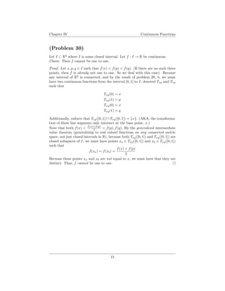 Chapter IV Continuous Functions
(Problem 30)
Let I ⊂ R2
where I is some closed interval. Let f : I → R be continuous.
Claim: Then f cannot be one to one.
Proof. Let x, p, q ∈ I such that f(x) < f(p) < f(q). (If there are no such three
points, then f is already not one to one. So we deal with this case). Because
any interval of R2
is connected, and by the result of problem 29, b, we must
have two continuous functions from the interval [0, 1] to I, denoted Txp and Txq
such that
Txp(0) = x
Txp(1) = p
Txq(0) = x
Txq(1) = q
Additionally, enforce that Txp([0, 1])∩Txq([0, 1]) = {x}. (AKA, the transforma-
tion of these line segments only intersect at the base point, x.)
Note that both f(x) < f(x)+f(p)
2 < f(p), f(q). By the generalized intermediate
value theorem (generalizing to real valued functions on any connected metric
space, not just closed intervals in R), because both Txp([0, 1]) and Txq([0, 1]) are
closed subspaces of I, we must have points xa ∈ Txp([0, 1]) and xb ∈ Txq([0, 1])
such that
f(xa) = f(xb) =
f(x) + f(p)
2
Because these points xa and xb are not equal to x, we must have that they are
distinct. Thus, f cannot be one to one.
15
 