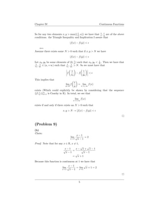 Chapter IV Continuous Functions
So for any two elements x, y > max({1
δ , a}) we have that 1
x , 1
y are of the above
conditions. the Triangle Inequality and Implication I assure that
|f(x) − f(y)| <
⇐=
Assume there exists some N > 0 such that if x, y > N we have
|f(x) − f(y)| <
Let x0, y0 be some elements of (0, 1
a ) such that x0, y0 < 1
N . Then we have that
1
x0
, 1
y0
∈ (a, +∞) such that 1
x0
, 1
y0
> N. So we must have that
f
1
x0
− f
1
y0
<
This implies that
lim
y→0
f
1
y
= lim
x→+∞
f(x)
exists (Which could explicitly be shown by considering that the sequence
{f( 1
n )}∞
n=1 is Cauchy in R). In total, we see that
lim
x→+∞
f(x)
exists if and only if there exists an N > 0 such that
x, y > N → |f(x) − f(y)| <
(Problem 9)
(b)
Claim:
lim
x→1
x − 1
√
x − 1
= 2
Proof. Note that for any x ∈ R, x = 1,
x − 1
√
x − 1
=
x −
√
x +
√
x − 1
√
x − 1
=
√
x + 1
Because this function is continuous at 1 we have that
lim
x→1
x − 1
√
x − 1
= lim
x→1
√
x + 1 = 2
5
 