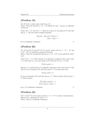 Chapter IV Continuous Functions
(Problem 19)
Let (E, d) be a metric space and let p0 ∈ E.
Claim: Then the function f : E → R deﬁned by f(p) = d(p, p0) is uniformly
continuous.
Proof. Let > 0. Let δ( ) = . Then let p and q be two points of E such that
d(p, q) < . By the reverse triangle inequality,
|d(p, p0) − d(p0, q)| ≤ d(p, q) <
|f(p) − f(q)| <
So f is uniformly continuous.
(Problem 20)
Let (E, d), (E , d ) and (E , d ) be metric spaces and let f : E → E and
g : E → E be uniformly continuous functions.
Claim: Then the composition function g ◦ f : E → E is also uniformly contin-
uous.
Proof. Let > 0. Then because g is uniformly continuous there exists some
δ > 0 such that if x, y are any points of E such that d (x, y) < δ, then
d (g(x), g(y)) <
Because δ > 0 and because f is uniformly continuous, there exists some δ such
that if a, b are elements of E such that d(a, b) < δ we must have that
d (f(a), f(b)) < δ
Let p, q be elements of E such that d(p, q) < δ . Then we know d (f(p), f(q)) <
δ. Then we know
d (g(f(p)), g(f(q))) <
d (g ◦ f(p), g ◦ f(q)) <
So g ◦ f is uniformly continuous.
(Problem 22)
Let V and V be vector spaces and let f : V → V be a linear transformation.
(a) Let f be continuous at some v ∈ V .
Claim: Then f is uniformly continuous.
8
 