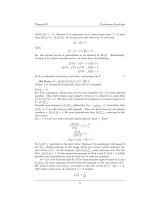 Chapter IV Continuous Functions
Proof. Let > 0. Because f is continuous at v, there exists some δ > 0 such
that f(Bδ(v)) ⊂ B (f(v)). Let x and y be two vectors in V such that
x − y < δ
Then
v − (v − x + y) < δ
So, this second vector in parentheses is an element of Bδ(v). Additionally,
because f is a linear transformation, we must have the following:
f(v) − f(v − x + y) <
f(v) − f(v) + f(x) − f(y) <
f(x) − f(y) <
So f is uniformly continuous (and thus, continuous) on V .
(b) Denote S = { f(x) / ¯x |x ∈ V ∩ {0}c
}
Claim: f is continuous if and only if the set S is bounded.
Proof. =⇒
Let f be continuous. Assume the set S is not bounded. Let n be some natural
number. Then there exists some nonzero vector in V , denoted vn, such that
f(vn) / vn > n. We have now constructed a sequence of nonzero vectors in
V , {vn}∞
n=1.
Consider new sequence {wn}∞
n=1 deﬁned by wn = 1
f(vn) · vn (remember that
f(vn) = 0, so this term is well deﬁned). Then we have that for all natural
numbers n, f(wn) = 1. We next demonstrate that {wn}∞
n=1 converges to the
zero vector.
Let > 0. Let n be some natural number greater than 1
. Then
f(vn)
vn
> n >
1
vn
f(vn)
<
wn = wn − 0 <
So {wn}∞
n=1 converges to the zero vector. Because f is continuous, the image of
{wn}∞
n=1 should converge to the image of the zero vector, which would be the
zero vector in V . So the sequence { f(wn) }∞
n=1 must converge to 0. But for
all n, f(wn) = 1. So the sequence converges to both 1 and 0. So 0 = 1, which
provides our contradiction, and we ﬁnd that S must be bounded.
⇐= Let S be bounded and let M be some positive upper bound of S. Let
{xn}∞
n=1 be some sequence of vectors which converge to the zero vector of V .
We want to show {f(xn)}∞
n=1 converges to the zero vector of V . Let > 0.
Then there exists some N such that n > N implies
xn <
M
9
 