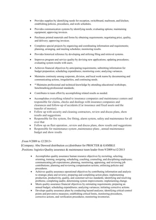 • Provides supplies by identifying needs for reception, switchboard, mailroom, and kitchen;
establishing policies, procedures, and work schedules.
• Provides communication systems by identifying needs; evaluating options; maintaining
equipment; approving invoices.
• Purchases printed materials and forms by obtaining requirements; negotiating price, quality,
and delivery; approving invoices.
• Completes special projects by organizing and coordinating information and requirements;
planning, arranging, and meeting schedules; monitoring results.
• Provides historical reference by developing and utilizing filing and retrieval systems.
• Improves program and service quality by devising new applications; updating procedures;
evaluating system results with users.
• Achieves financial objectives by anticipating requirements; submitting information for
budget preparation; scheduling expenditures; monitoring costs; analyzing variances.
• Maintains continuity among corporate, division, and local work teams by documenting and
communicating actions, irregularities, and continuing needs.
• * Maintains professional and technical knowledge by attending educational workshops;
benchmarking professional standards;
• Contributes to team effort by accomplishing related results as needed.
• Accomplishes everything related to insurance companies and maintenance centers and
responsible for claims, checks and dealings with insurance companies and
clearances and follow-up of accidents (Car insurance and fixed assets and the
transfer of monies).
• Follow up with security and cleaning contractors, review and discus plans, show
results and suggestions
• Responsible for fire system, fire fitting, alarm system, safety and maintenance for all
over that
• Follow up on fleet operation , review and discus plans, show results and suggestions
• Responsible for maintenance system ,maintenance plans , annual maintenance
budget and show results
-From 9/2009 to 12/2013.
Company: Abu Dawood distribution co.(distributor for PROCTER & GAMBLE(
Positions: logistics Quality assurance & maintenance team leader from 9/2009 to12/2013.
• Accomplishes quality assurance human resource objectives by recruiting, selecting,
orienting, training, assigning, scheduling, coaching, counseling, and disciplining employees;
communicating job expectations; planning, monitoring, appraising, and reviewing job
contributions; planning and reviewing compensation actions; enforcing policies and
procedures.
• Achieves quality assurance operational objectives by contributing information and analysis
to strategic plans and reviews; preparing and completing action plans; implementing
production, productivity, quality, and customer-service standards; identifying and resolving
problems; completing audits; determining system improvements; implementing change.
• Meets quality assurance financial objectives by estimating requirements; preparing an
annual budget; scheduling expenditures; analyzing variances; initiating corrective actions.
• Develops quality assurance plans by conducting hazard analyses; identifying critical control
points and preventive measures; establishing critical limits, monitoring procedures,
corrective actions, and verification procedures; monitoring inventories.
 