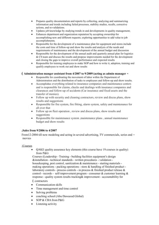 • Prepares quality documentation and reports by collecting, analyzing and summarizing
information and trends including failed processes, stability studies, recalls, corrective
actions, and re-validations.
• Updates job knowledge by studying trends in and developments in quality management;
• Enhances department and organization reputation by accepting ownership for
accomplishing new and different requests; exploring opportunities to add value to job
accomplishments.
• Responsible for the development of a maintenance plan for equipment and stores include
the costs and time of follow-up and show the results and analysis of the needs and
requirements of maintenance and the development of the annual budget and discussion
• Responsible for the development of the annual audit and quarterly annual plan for logistics
& CS team and discuss the results and propose improvements needed for the development
and closing the gaps to improve overall performance and expected results
• Responsible for training employees to make SOP and how to write it, adoption, training and
qualify employees to work out and show results
-Administration manger assistant from 4/2007 to 9/2009 (acting as admin manager(
• Responsible for coordinating the movement of labor within the Department of
Administration and the distribution of tasks to employees and follow-up and show results.
• Accomplishes everything related to insurance companies and maintenance centers
and is responsible for claims, checks and dealings with insurance companies and
clearances and follow-up of accidents (Car insurance and fixed assets and the
transfer of monies).
• Follow up with security and cleaning contractors, review and discus plans, show
results and suggestions
• Responsible for fire system, fire fitting, alarm system, safety and maintenance for
all over that
• Follow up on fleet operation , review and discus plans, show results and
suggestions
• Responsible for maintenance system ,maintenance plans , annual maintenance
budget and show results
Sales from 9/2006 to 4/2007.
-From12-2004 till now modeling and acting in several advertising, TV commercials, series and
movies
Courses:
• QAKE quality assurance key elements (this course have 19 courses in quality)
from P&G
Courses (Leadership - Training - building facilities equipment’s design
&installation - technical standards - written procedures - validation -
housekeeping, pest control, sanitization & maintenance - starting materials -
making operations - packing operations - store & handling of finished product -
laboratory controls - process controls - in process & finished product release &
control - records - self-improvement program - consumer & customer learning &
response - quality system results tracking& improvement - accountability for
contractors(
• Communication skills
• Time management and time control
• Solving problems
• coaching school (Abu Dawaood Global)
• SOP & CBA from P&G
• Listening activity
 
