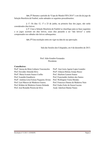 Resolução nº 51/2013 - CONSEPE Página 2
Art. 3º Durante o período da “Copa do Mundo FIFA 2014” e em dia de jogo da
Seleção Brasileira de Futebol, serão adotados os seguintes procedimentos:
§ 1º. Os dias 12, 17 e 23 de junho, na primeira fase dos jogos, não serão
considerados dias letivos.
§ 2º. Caso a Seleção Brasileira de Futebol se classifique para as fases seguintes
e os jogos ocorram em dias letivos, esses dias passarão a ser “não letivos” e serão
compensados nos sábados não letivos subsequentes.
Art. 3º Esta resolução entra em vigor na data de sua aprovação.
Sala das Sessões dos Colegiados, em 4 de dezembro de 2013.
Prof. Aldo Gondim Fernandes
Presidente
Conselheiros:
Profª. Inessa da Mota Linhares Vasconcelos Profª. Ana Lúcia Aguiar Lopes Leandro
Prof. Etevaldo Almeida Silva Profª. Gláucia Helena Araújo Russo
Profª. Maria Ivonete Soares Coelho Prof. Akailson Lennon Soares
Prof. Ivanaldo Gaudêncio Prof. Francinaldo Antônio dos Santos
Profª. Antônia Líria Feitosa Nogueira Alvino Prof. Wellington Vieira Mendes
Prof. Luís Marcos de Medeiros Guerra Prof. Francisco Dantas de Medeiros Neto
Prof. Kildare de Medeiros Gomes Holanda Prof. Eudes Euler de Souza Lucena
Prof. José Ronaldo Pereira da Silva Acad. Adeilson Dantas Nunes
 