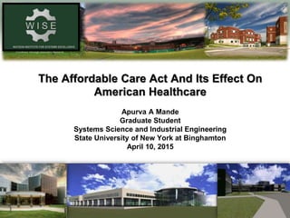 Excellence Through Innovative Research
The Affordable Care Act And Its Effect On
American Healthcare
Apurva A Mande
Graduate Student
Systems Science and Industrial Engineering
State University of New York at Binghamton
April 10, 2015
 