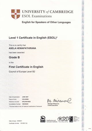 UNIVERSITY of CAMBRIDGE
E SOL Examinations
English for Speakers of Other Languages
Level 1 Certificate in English (ESOL).
This is to certify that
ASELA HEWAPATHIRANA
has been awarded
Grade B
in the
First Certificate in English
Council of Europe Level 82
Date of Examination JUNE 2007
Place of Entry COLOMBO
Reference Number 076LK0010020
Accreditation Number 10U2A32|S
*This level refers to the UK National Qualifications Framework
Date of lssue 06/08/07
Certificate Number 0018551 '154
flffiCI
EE
Michael Milanovic
Chief Executive
Qualifications and
Curriculum Authority
r lr:ouoi
LI]JLI
I1r)!l
[:ilt
+ 1i*:
t:i,!tl
F 1ri]'
(.;5oi
L!r,.1
tr(rtrt
11]r il,
*i;+
r-iifr:l
[( ir!r
JLJ{
or0:
llJ lI,jJ i
+i! +i
l11 I i.'l:
0lt)i
lttll
Da11]:
fi ll]]:
C,l0 i
trotrt
lll+lll,
i'l'
Eirl
lI ttl lJl I
rli+O,
+;l,r
!i:t"i1
mrI'ji!..i,
).i L':ir
Lllii.l
tr0:tl
l1]r II)
lr E,: I
lll:,.i:
EIil
tr()l(
I1]+il,
!i q;r, l
utiEl
ulIlJJt
t. =4.
l'll'r iI'
ci'ioi
C ilCl
l'rJJ{
[..il,
nii;il
lrq;o (: t)l
L t!,.1
trUi,;) {
li llt ij i
[0Gl
JL-]I
.-rrr
n I I
*i,*i
';'t t.t:: I
l1l 1il'
oIoi
CiCI
I0tr{
li+l1l)
FtI]1:
(,ri 0 i
citcl
tr(,)tr(
r,- lI,
*:i*:
!:lli J
tr )E{
l!Il1ult
0+[),
+i::+
{: t:t i
Itlln:
o u'1(
L llt {.1
tr0ili
lll r tl,
+L +
li [:] {
nl: n:
!(,1(Lllii'l
laTt
iltI i,t '
Eil:ll
4i)[(
J"- )
u i] lr,lt
A t0t
11(lll
[':] m:
C'.r0i
crlcl
IOI(
E, l'I,
+;i+i
!i8iil
II1 I r'1:
qc?r
Lllr-l
tr 01(
lIx tl,
+!,*l
iitnlsiI
lcl(
lJlElt
0+4,
,( i DP4e5
i''l;i; ,
[*r,, tlA,r/a/^^r.,C
Rewarding Learning
 