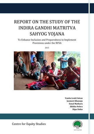 Report on the Study of the IGMSY Centre for Equity Studies
1
REPORT ON THE STUDY OF THE
INDIRA GANDHI MATRITVA
SAHYOG YOJANA
To Enhance Inclusion and Preparedness to Implement
Provisions under the NFSA
2015
Vanita Leah Falcao
Jasmeet Khanuja
Sonal Matharu
Shikha Nehra
Dipa Sinha
Centre for Equity Studies
 