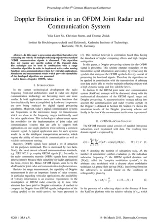 Doppler Estimation in an OFDM Joint Radar and
Communication System
Yoke Leen Sit, Christian Sturm, and Thomas Zwick
Institut f¨ur Hochfrequenztechnik und Elektronik, Karlsruhe Institute of Technology,
Karlsruhe, 76131, Germany
Abstract—In this paper a processing algorithm that allows for
estimating the velocity of multiple reﬂecting objects with standard
OFDM communication signals is discussed. This algorithm
does not require any speciﬁc coding of the transmit data.
The technique can be used in combination with a range
estimation algorithm in order to implement active radar sensing
functions into a communication system for vehicular applications.
Simulation and measurement results which prove the operability
of the developed algorithm are presented.
Index Terms—Doppler, OFDM, radar.
I. INTRODUCTION
In the current technological development the radio
frequency front-end architectures used in radar and digital
communication technology are becoming more and more
similar. In both applications more and more functions that
have traditionally been accomplished by hardware components
are now being replaced by digital signal processing
algorithms. Moreover, today’s digital communication systems
use frequencies in the microwave range for transmission,
which are close to the frequency ranges traditionally used
for radar applications. This technological advancement opens
the possibility for the implementation of joint radar and
communication systems that are able to support both
applications on one single platform while utilizing a common
transmit signal. A typical application area for such systems
would be in the intelligent transportation networks, which
require the ability of inter-vehicle communication as well as
reliable environment sensing.
Recently, OFDM signals have gained a lot of attraction
for the purposes mentioned. This is motivated by two facts.
Firstly, the most current released communications standards,
e.g. IEEE 802.11.p, employ OFDM signals [1]. Secondly, in
the radar community recently OFDM signals have attracted
general interest because their suitability for radar applications
has been proven [2]. Hence, OFDM signals seem to be the
ideal basis for joint radar and communication implementations.
Besides the range measurement, the capability of Doppler
measurement is also an important feature of radar systems.
In particular regarding vehicular applications, the availability
of velocity information is an essential requirement. In the
investigation of OFDM radar concepts up to now, little
attention has been paid to Doppler estimation. A method to
compute the Doppler from OFDM signals, independent of the
coding applied to the multi-carriers, has been presented in
[3]. This method however is correlation based thus having
the drawback of higher computing efforts and high Doppler
ambiguities.
In this paper, a Doppler processing scheme for the OFDM
signal is presented. This scheme operates regardless of the
transmitted signal information and coding by processing the
symbols that compose the OFDM symbols directly instead of
processing the baseband signals. Therefore the algorithm can
be applied in combination with the transmission of arbitrary
user data and is able to resolve multiple reﬂecting objects with
a high dynamic range and low sidelobe levels.
In Section II, the OFDM joint radar and communication
system (RadCom) concept will be discussed, along with the
mathematical description of the OFDM signal, range and
Doppler processing. A parameterization strategy taking into
account the communication and radar systems aspects on
the Doppler is detailed in Section III. Section IV shows the
simulation results of the Doppler processing scheme and
ﬁnally in Section V the measurement veriﬁcation is presented.
II. OFDM RADCOM CONCEPT
The OFDM transmit signal consists of parallel orthogonal
subcarriers, each modulated with data. The resulting time
domain signal is expressed by
x(t) =
M−1
∑
μ=0
N−1
∑
n=0
D(μN +n)exp(j2π fnt), 0 ≤ t ≤ T (1)
with N denoting the number of subcarriers used, M, the
number of consecutive symbols evaluated, fn, the individual
subcarrier frequency, T, the OFDM symbol duration, and
{D(n)}, called the ’complex modulation symbol’, is the
arbitrary data modulated with a discrete phase modulation
technique e.g. phase-shift keying (PSK). Interference between
the subcarriers is avoided based on the condition of
orthogonality given by
fn = nΔ f =
n
T
, n = 0,...,N −1 (2)
In the presence of a reﬂecting object at the distance R from
the RadCom platform with the relative velocity of vrel which
Proceedings of the 6th German Microwave Conference
©2011 IMA e.V. 14–16 March 2011, Darmstadt, Germany
 