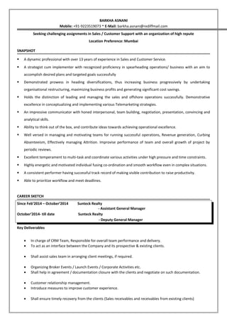 BARKHA ASNANI
Mobile: +91-9223519073 ~ E-Mail: barkha.asnani@rediffmail.com
Seeking challenging assignments in Sales / Customer Support with an organization of high repute
Location Preference: Mumbai
SNAPSHOT
 A dynamic professional with over 13 years of experience in Sales and Customer Service.
 A strategist cum implementer with recognized proficiency in spearheading operations/ business with an aim to
accomplish desired plans and targeted goals successfully
 Demonstrated prowess in heading diversifications, thus increasing business progressively by undertaking
organisational restructuring, maximizing business profits and generating significant cost savings.
 Holds the distinction of leading and managing the sales and offshore operations successfully. Demonstrative
excellence in conceptualizing and implementing various Telemarketing strategies.
 An impressive communicator with honed interpersonal, team building, negotiation, presentation, convincing and
analytical skills.
 Ability to think out of the box, and contribute ideas towards achieving operational excellence.
 Well versed in managing and motivating teams for running successful operations, Revenue generation, Curbing
Absenteeism, Effectively managing Attrition. Improvise performance of team and overall growth of project by
periodic reviews.
 Excellent temperament to multi-task and coordinate various activities under high pressure and time constraints.
 Highly energetic and motivated individual fusing co-ordination and smooth workflow even in complex situations.
 A consistent performer having successful track record of making visible contribution to raise productivity.
 Able to prioritize workflow and meet deadlines.
CAREER SKETCH
Since Feb’2014 – October’2014 Sunteck Realty
- Assistant General Manager
October’2014- till date Sunteck Realty
- Deputy General Manager
Key Deliverables
• In charge of CRM Team, Responsible for overall team performance and delivery.
• To act as an interface between the Company and its prospective & existing clients.
• Shall assist sales team in arranging client meetings, if required.
• Organizing Broker Events / Launch Events / Corporate Activities etc.
• Shall help in agreement / documentation closure with the clients and negotiate on such documentation.
• Customer relationship management.
• Introduce measures to improve customer experience.
• Shall ensure timely recovery from the clients (Sales receivables and receivables from existing clients)
 