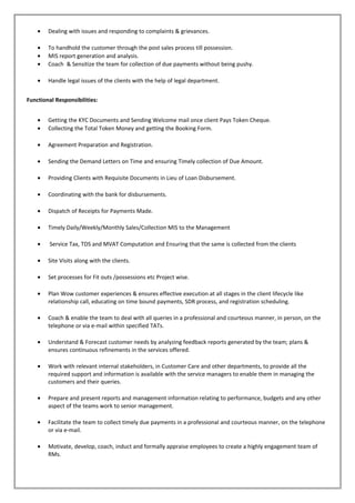 • Dealing with issues and responding to complaints & grievances.
• To handhold the customer through the post sales process till possession.
• MIS report generation and analysis.
• Coach & Sensitize the team for collection of due payments without being pushy.
• Handle legal issues of the clients with the help of legal department.
Functional Responsibilities:
• Getting the KYC Documents and Sending Welcome mail once client Pays Token Cheque.
• Collecting the Total Token Money and getting the Booking Form.
• Agreement Preparation and Registration.
• Sending the Demand Letters on Time and ensuring Timely collection of Due Amount.
• Providing Clients with Requisite Documents in Lieu of Loan Disbursement.
• Coordinating with the bank for disbursements.
• Dispatch of Receipts for Payments Made.
• Timely Daily/Weekly/Monthly Sales/Collection MIS to the Management
• Service Tax, TDS and MVAT Computation and Ensuring that the same is collected from the clients
• Site Visits along with the clients.
• Set processes for Fit outs /possessions etc Project wise.
• Plan Wow customer experiences & ensures effective execution at all stages in the client lifecycle like
relationship call, educating on time bound payments, SDR process, and registration scheduling.
• Coach & enable the team to deal with all queries in a professional and courteous manner, in person, on the
telephone or via e-mail within specified TATs.
• Understand & Forecast customer needs by analyzing feedback reports generated by the team; plans &
ensures continuous refinements in the services offered.
• Work with relevant internal stakeholders, in Customer Care and other departments, to provide all the
required support and information is available with the service managers to enable them in managing the
customers and their queries.
• Prepare and present reports and management information relating to performance, budgets and any other
aspect of the teams work to senior management.
• Facilitate the team to collect timely due payments in a professional and courteous manner, on the telephone
or via e-mail.
• Motivate, develop, coach, induct and formally appraise employees to create a highly engagement team of
RMs.
 