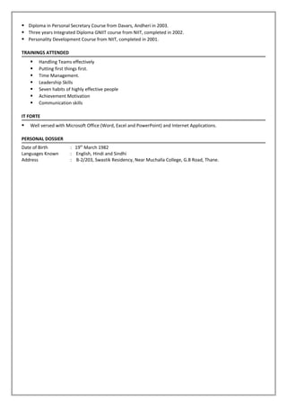  Diploma in Personal Secretary Course from Davars, Andheri in 2003.
 Three years Integrated Diploma GNIIT course from NIIT, completed in 2002.
 Personality Development Course from NIIT, completed in 2001.
TRAININGS ATTENDED
 Handling Teams effectively
 Putting first things first.
 Time Management.
 Leadership Skills
 Seven habits of highly effective people
 Achievement Motivation
 Communication skills
IT FORTE
 Well versed with Microsoft Office (Word, Excel and PowerPoint) and Internet Applications.
PERSONAL DOSSIER
Date of Birth : 19th
March 1982
Languages Known : English, Hindi and Sindhi
Address : B-2/203, Swastik Residency, Near Muchalla College, G.B Road, Thane.
 
