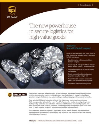 The new powerhouse
in secure logistics for
high-value goods.
Secure Logistics
UPS Capital FINANCIAL, INSURANCE & PAYMENT SERVICES FOR YOUR SUPPLY CHAIN
ParcelPro™:
NowaUPSCapital® company.
Your business is your life, and your products are your reputation. Whether you’re hand-crafting precision
watches, distributing fine jewelry or retailing timeless, one-of-a-kind pieces, you can’t rest until your
goods are safely in the hands of your customers. So you need your shipping and insurance to be ironclad.
Now, with the UPS Capital acquisition of Parcel Pro, shipping and insuring your most precious,
high-value goods just got easier. For years, Parcel Pro has been the leading secure logistics provider
to the jewelry, wristwatch and collectibles industries. And UPS Capital Insurance Agency, Inc. has
been insuring the supply chains of companies — including jewelry and high-value goods — for more
than 15 years, as part of the world’s largest transportation and logistics network.
This combination of hands-on experience, unparalleled security, delivery reliability and commitment to
customer satisfaction means you can spend more time focusing on your business, and less time worrying
about shipping and insurance.
Parcel Pro and UPS Capital have joined forces to
offer customers an unrivaled logistics alternative
for high-value-goods.
•	 Bundled shipping and insurance solutions
from one company.
•	 Secure drop-off, pick-up and delivery in major
jewelry districts in the U.S. and internationally.
•	 Easy onboarding process so you can quickly
start shipping.
•	 Easy-to-use web-based technology, plus
proprietary tools that mitigate risk.
•	 A commitment to customer service with
White Glove service for critical shipments.
•	 Streamlined and simple claims process.
 