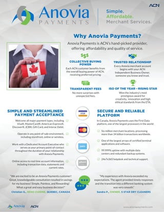 Simple.
Affordable.
Merchant Services.
SECURE AND RELIABLE
PLATFORM
In Canada, Anovia Payments uses the First Data
platform, one of the largest processors in the world:
Six million merchant locations, processing
more than 34 billion transactions worldwide.
One of the largest arra
applications and software.
99.999% uptime with multiple data
centers and redundant backup systems.
24x7x365 helpdesk and technical support.
SIMPLE AND STREAMLINED
PAYMENT ACCEPTANCE
Welcome all major payment types, including
Visa®, MasterCard®, American Express®,
Discover®, JCB®, Gift Card, and Interac Debit.
Operate in any point-of-sale environment,
including storefront, online or wireless.
Work with a Dedicated Account Executive who
serves as your primary point-of-contact
throughout the duration of your relationship
with Anovia Payments.
Online access to real time account information,
including transaction data, statements and
current rates.
www.anoviapayments.com
MasterCard
“We are excited to be an Anovia Payments customer!
Great, knowledgeable consultation resulted in savings
for my business! Simple, Painless, and Rewarding!
What a great and easy business decision!"
Christian G., RENO CUISINE, QUEBEC, CANADA
“My experience with Anovia exceeded my
expectations. The agent provided timely responses
and the transition into a different banking system
was very smooth.”
Sandra P., OWNER, 5 STAR DRY CLEANERS
ISO OF THE YEAR - RISING STAR
Won the industry’s most
prestigious award for
creativity, innovation and high
ethical standards from the ETA.
 