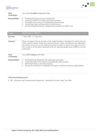  	
  	
  	
  	
  
	
  
Expert	
  in	
  Cloud	
  computing,	
  HL7,	
  SOA,	
  OSGI	
  and	
  InstallAnywhere	
  	
  
Dip Shah
Shahdip01@gmail.com
(925) 535 1257
Main
Technologies
Java, CA’s CLARITY Tool and PL/SQL	
  
Responsibilities § Understood and analyzed client requirements
§ Learned CLARITY tool without any human assistance
§ Developed various process for implementing business logic
§ Trained small team, enabling them for client interview
§ Reviewed design documents, configured and customized CLARITY tool
Project British Telecom: SIMPLE
Duration 1st
Dec, 2009 – 31st
Aug, 2011
Summary Client was biggest Telecom provider in UK. Single Interface is intended to be used by telecom
client to process fallouts arising from network processes. When such fallouts occur, Operations
may need to access one or more underlying systems to obtain or correct some data, or re-run a
test, in order to fix the fallout and progress the job. Operation people access SIMPLE to do the
required job.
Main
Technologies
Java, GWT, Spring and PL/SQL	
  
Responsibilities § Developed design documents after analyzing requirements.
§ Coded major part of GUI and part of backend with 100% accuracy.
§ Did manual testing as and when required.
§ Proactively took up role of ‘dedicated IVVT person’ and fixed all defects single handedly
Educational Background
§ BE – Electronics and Communication Engineering – Saurashtra University, India, Year 2008
 