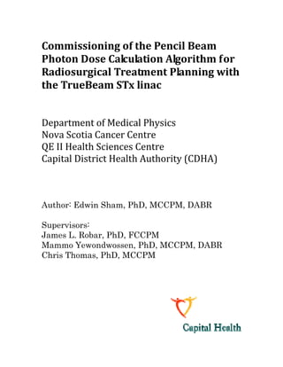 Commissioning of the Pencil Beam 
Photon Dose Calculation Algorithm for 
Radiosurgical Treatment Planning with 
the TrueBeam STx linac 
Department of Medical Physics 
Nova Scotia Cancer Centre 
QE II Health Sciences Centre 
Capital District Health Authority (CDHA) 
 
Author: Edwin Sham, PhD, MCCPM, DABR
Supervisors:
James L. Robar, PhD, FCCPM
Mammo Yewondwossen, PhD, MCCPM, DABR
Chris Thomas, PhD, MCCPM
 