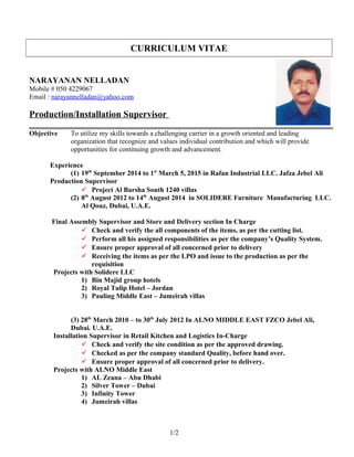 CURRICULUM VITAE
NARAYANAN NELLADAN
Mobile # 050 4229067
Email : narayannelladan@yahoo.com
Production/Installation Supervisor
Objective To utilize my skills towards a challenging carrier in a growth oriented and leading
organization that recognize and values individual contribution and which will provide
opportunities for continuing growth and advancement.
Experience
(1) 19th
September 2014 to 1st
March 5, 2015 in Rafan Industrial LLC. Jafza Jebel Ali
Production Supervisor
 Project Al Barsha South 1240 villas
(2) 8th
August 2012 to 14th
August 2014 in SOLIDERE Furniture Manufacturing LLC.
Al Qouz, Dubai, U.A.E.
Final Assembly Supervisor and Store and Delivery section In Charge
 Check and verify the all components of the items, as per the cutting list.
 Perform all his assigned responsibilities as per the company’s Quality System.
 Ensure proper approval of all concerned prior to delivery
 Receiving the items as per the LPO and issue to the production as per the
requisition
Projects with Solidere LLC
1) Bin Majid group hotels
2) Royal Tulip Hotel – Jordan
3) Pauling Middle East – Jumeirah villas
(3) 28th
March 2010 – to 30th
July 2012 In ALNO MIDDLE EAST FZCO Jebel Ali,
Dubai. U.A.E.
Installation Supervisor in Retail Kitchen and Logistics In-Charge
 Check and verify the site condition as per the approved drawing.
 Checked as per the company standard Quality, before hand over.
 Ensure proper approval of all concerned prior to delivery.
Projects with ALNO Middle East
1) AL Zeana – Abu Dhabi
2) Silver Tower – Dubai
3) Infinity Tower
4) Jumeirah villas
1/2
 