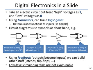 Digital Electronics in a Slide
• Take an electric circuit but treat “high” voltages as 1,
and “low” voltages as 0
• Using transistors, can build logic gates
– Deterministic functions of inputs (1s and 0s)
• Circuit diagrams use symbols as short hand, e.g.
• Using feedback (outputs become inputs) we can build
other stuff (latches, flip-flops, ...)
• Low-level circuit diagrams are not examinable
Output is ‘1’ only if
both inputs are ‘1’
Output is ‘1’ if
either input is ‘1’
Output is ‘1’ only
if input is ‘0’
12
Output is ‘1’ only if
inputs are different
 