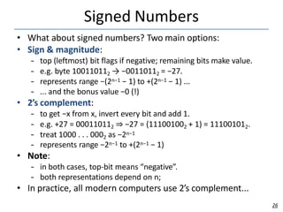 Signed Numbers
26
• What about signed numbers? Two main options:
• Sign & magnitude:
– top (leftmost) bit flags if negative; remaining bits make value.
– e.g. byte 100110112 → −00110112 = −27.
– represents range −(2n−1 − 1) to +(2n−1 − 1) ...
– ... and the bonus value −0 (!)
• 2’s complement:
– to get −x from x, invert every bit and add 1.
– e.g. +27 = 000110112 ⇒ −27 = (111001002 + 1) = 111001012.
– treat 1000 . . . 0002 as −2n−1
– represents range −2n−1 to +(2n−1 − 1)
• Note:
– in both cases, top-bit means “negative”.
– both representations depend on n;
• In practice, all modern computers use 2’s complement...
 