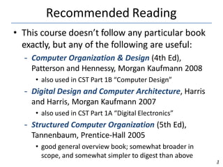Recommended Reading
3
• This course doesn’t follow any particular book
exactly, but any of the following are useful:
– Computer Organization & Design (4th Ed),
Patterson and Hennessy, Morgan Kaufmann 2008
• also used in CST Part 1B “Computer Design”
– Digital Design and Computer Architecture, Harris
and Harris, Morgan Kaufmann 2007
• also used in CST Part 1A “Digital Electronics”
– Structured Computer Organization (5th Ed),
Tannenbaum, Prentice-Hall 2005
• good general overview book; somewhat broader in
scope, and somewhat simpler to digest than above
 