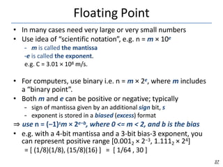 Floating Point
37
• In many cases need very large or very small numbers
• Use idea of “scientific notation”, e.g. n = m × 10e
– m is called the mantissa
–e is called the exponent.
e.g. C = 3.01 × 108 m/s.
• For computers, use binary i.e. n = m × 2e, where m includes
a “binary point”.
• Both m and e can be positive or negative; typically
– sign of mantissa given by an additional sign bit, s
– exponent is stored in a biased (excess) format
⇒ use n = (−1)sm × 2e−b, where 0 <= m < 2, and b is the bias
• e.g. with a 4-bit mantissa and a 3-bit bias-3 exponent, you
can represent positive range [0.0012 × 2−3, 1.1112 × 24]
= [ (1/8)(1/8), (15/8)(16) ] = [ 1/64 , 30 ]
 