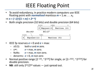 IEEE Floating Point
• To avoid redundancy, in practice modern computers use IEEE
floating point with normalised mantissa m = 1.xx . . . x2
⇒ n = (−1)s((1 + m) × 2e−b)
• Both single precision (32 bits) and double precision (64 bits)
• IEEE fp reserves e = 0 and e = max:
– ±0 (!):
– ±∞:
– NaNs:
both e and m zero.
e = max, m zero.
e = max, m non-zero.
– denorms: e = 0, m non-zero
• Normal positive range [2−126, ~2128] for single, or [2−1022, ~21024] for
double precision.
• NB: still only 232/264 values — just spread out.
38
 