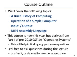 Course Outline
4
• We’ll cover the following topics:
– A Brief History of Computing
– Operation of a Simple Computer
– Input / Output
– MIPS Assembly Language
• This course is new this year, but derives from
Part I of pre-2010 CST 1A “Operating Systems”
– This will help in finding e.g. past exam questions
• Feel free to ask questions during the lecture
– or after it, or via email – see course web page
 