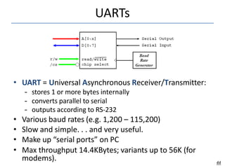 UARTs
• UART = Universal Asynchronous Receiver/Transmitter:
– stores 1 or more bytes internally
– converts parallel to serial
– outputs according to RS-232
• Various baud rates (e.g. 1,200 – 115,200)
• Slow and simple. . . and very useful.
• Make up “serial ports” on PC
• Max throughput 14.4KBytes; variants up to 56K (for
modems). 44
 
