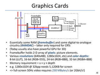Graphics Cards
• Essentially some RAM (framebuffer) and some digital-to-analogue
circuitry (RAMDAC) – latter only required for CRTs
• (Today usually also have powerful GPU for 3D)
• Framebuffer holds 2-D array of pixels: picture elements.
• Various resolutions (640x480, 1280x1024, etc) and color depths:
8-bit (LUT), 16-bit (RGB=555), 24-bit (RGB=888), 32-bit (RGBA=888)
• Memory requirement = x × y × depth
• e.g. 1280x1024 @ 32bpp needs 5,120KB for screen
• => full-screen 50Hz video requires 250 MBytes/s (or 2Gbit/s!)
46
 