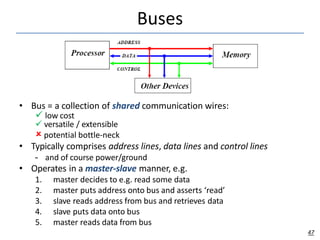 Buses
• Bus = a collection of shared communication wires:
 low cost
 versatile / extensible
 potential bottle-neck
• Typically comprises address lines, data lines and control lines
– and of course power/ground
• Operates in a master-slave manner, e.g.
1. master decides to e.g. read some data
2. master puts address onto bus and asserts ‘read’
3. slave reads address from bus and retrieves data
4. slave puts data onto bus
5. master reads data from bus
47
 