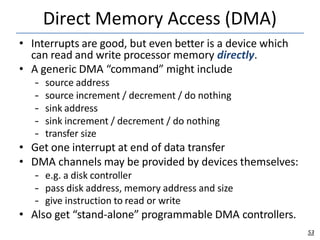 Direct Memory Access (DMA)
53
• Interrupts are good, but even better is a device which
can read and write processor memory directly.
• A generic DMA “command” might include
– source address
– source increment / decrement / do nothing
– sink address
– sink increment / decrement / do nothing
– transfer size
• Get one interrupt at end of data transfer
• DMA channels may be provided by devices themselves:
– e.g. a disk controller
– pass disk address, memory address and size
– give instruction to read or write
• Also get “stand-alone” programmable DMA controllers.
 