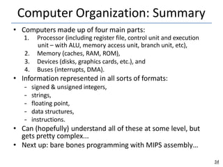 Computer Organization: Summary
54
• Computers made up of four main parts:
1. Processor (including register file, control unit and execution
unit – with ALU, memory access unit, branch unit, etc),
2. Memory (caches, RAM, ROM),
3. Devices (disks, graphics cards, etc.), and
4. Buses (interrupts, DMA).
• Information represented in all sorts of formats:
– signed & unsigned integers,
– strings,
– floating point,
– data structures,
– instructions.
• Can (hopefully) understand all of these at some level, but
gets pretty complex...
• Next up: bare bones programming with MIPS assembly…
 