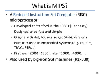 What is MIPS?
55
• A Reduced Instruction Set Computer (RISC)
microprocessor:
– Developed at Stanford in the 1980s [Hennessy]
– Designed to be fast and simple
– Originally 32-bit; today also get 64-bit versions
– Primarily used in embedded systems (e.g. routers,
TiVo’s, PSPs…)
– First was ‘2000 (1985); later ‘3000, ‘4000, …
• Also used by big-iron SGI machines (R1x000)
 