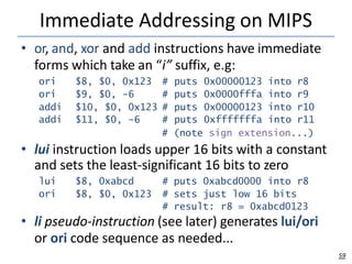 Immediate Addressing on MIPS
59
• or, and, xor and add instructions have immediate
forms which take an “i” suffix, e.g:
ori $8, $0, 0x123 # puts 0x00000123 into r8
ori $9, $0, -6 # puts 0x0000fffa into r9
addi $10, $0, 0x123 # puts 0x00000123 into r10
addi $11, $0, -6 # puts 0xfffffffa into r11
lui $8, 0xabcd # puts 0xabcd0000 into r8
ori $8, $0, 0x123 # sets just low 16 bits
# result: r8 = 0xabcd0123
# (note sign extension...)
• lui instruction loads upper 16 bits with a constant
and sets the least-significant 16 bits to zero
• li pseudo-instruction (see later) generates lui/ori
or ori code sequence as needed...
 
