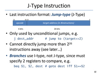J-Type Instruction
6 bits 26 bits
• Only used by unconditional jumps, e.g.
j dest_addr # jump to (target<<2)
• Cannot directly jump more than 226
instructions away (see later…)
• Branches use I-type, not J-type, since must
specify 2 registers to compare, e.g.
beq $1, $2, dest # goto dest iff $1==$2
opcode target address (in #instructions)
60
• Last instruction format: Jump-type (J-Type)
31 26 25 0
 