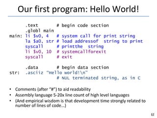 Our first program: Hello World!
63
.text
.globl main
# begin code section
main:
to print
li $v0,
la $a0,
syscall
li $v0,
syscall
4 # system call for print string
str #
#
10 #
#
load addressof string
printthe string
systemcallforexit
exit
.data
.asciiz
# begin data section
“Hello world!n”
# NUL terminated string,
str:
as in C
• Comments (after “#”) to aid readability
• Assembly language 5-20x line count of high level languages
• (And empirical wisdom is that development time strongly related to
number of lines of code...)
 