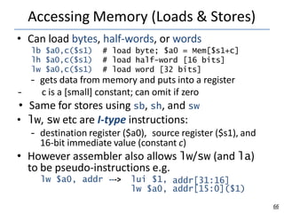 Accessing Memory (Loads & Stores)
66
lb $a0,c($s1) # load byte; $a0 = Mem[$s1+c]
lh $a0,c($s1) # load half-word [16 bits]
lw $a0,c($s1) # load word [32 bits]
• Can load bytes, half-words, or words
– gets data from memory and puts into a register
– c is a [small] constant; can omit if zero
• Same for stores using sb, sh, and sw
• lw, sw etc are I-type instructions:
– destination register ($a0), source register ($s1), and
16-bit immediate value (constant c)
• However assembler also allows lw/sw (and la)
to be pseudo-instructions e.g.
lw $a0, addr ---> lui $1,
lw $a0,
addr[31:16]
addr[15:0]($1)
 