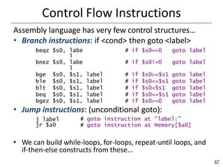 Control Flow Instructions
67
Assembly language has very few control structures…
• Branch instructions: if <cond> then goto <label>
beqz $s0, labe
l
# if $s0==0 goto label
bnez $s0, labe
l
# if $s0!=0 goto label
bge $s0, $s1, label # if $s0>=$s1 goto label
ble $s0, $s1, label # if $s0<=$s1 goto label
blt $s0, $s1, label # if $s0<$s1 goto label
beq $s0, $s1, label # if $s0==$s1 goto label
bgez $s0, $s1, label # if $s0>=0 goto label
• Jump instructions: (unconditional goto):
j label
jr $a0
# goto instruction at “label:”
# goto instruction at Memory[$a0]
• We can build while-loops, for-loops, repeat-until loops, and
if-then-else constructs from these…
 