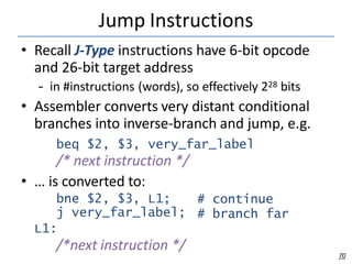 Jump Instructions
70
• Recall J-Type instructions have 6-bit opcode
and 26-bit target address
– in #instructions (words), so effectively 228 bits
• Assembler converts very distant conditional
branches into inverse-branch and jump, e.g.
beq $2, $3, very_far_label
/* next instruction */
• … is converted to:
bne $2, $3, L1; # continue
# branch far
j very_far_label;
L1:
/*next instruction */
 