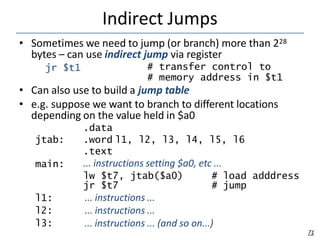 Indirect Jumps
71
• Sometimes we need to jump (or branch) more than 228
bytes – can use indirect jump via register
jr $t1 # transfer control to
# memory address in $t1
• Can also use to build a jump table
• e.g. suppose we want to branch to different locations
depending on the value held in $a0
.data
jtab: .word l1, l2, l3, l4, l5, l6
.text
... instructions setting $a0, etc ...
main:
lw $t7, jtab($a0) # load adddress
jr $t7 # jump
l1:
l2:
l3:
... instructions ...
... instructions ...
... instructions ... (and so on...)
 