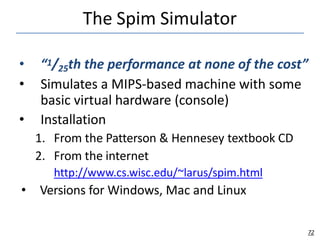 The Spim Simulator
72
• “1/25th the performance at none of the cost”
• Simulates a MIPS-based machine with some
basic virtual hardware (console)
• Installation
1. From the Patterson & Hennesey textbook CD
2. From the internet
http://www.cs.wisc.edu/~larus/spim.html
• Versions for Windows, Mac and Linux
 